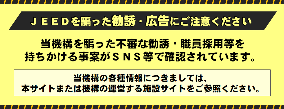 JEEDを騙った勧誘・広告にご注意ください　当機構を騙った不審な勧誘・職員採用等を持ちかける事案がSNS等で確認されています。当機構の各種情報につきましては、本サイトまたは機構の運営する施設サイトをご参照ください。