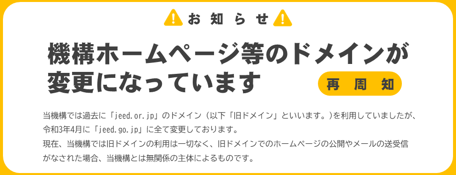 【お知らせ】機構ホームページ等のドメインが変更になっています（再周知）当機構では過去に「jeed.or.jp」のドメイン（以下「旧ドメイン」といいます。)を利用していましたが、令和3年4月に「jeed.go.jp」に全て変更しております。現在、当機構では旧ドメインの利用は一切なく、旧ドメインでのホームページの公開やメールの送受信がなされた場合、当機構とは無関係の主体によるものです。